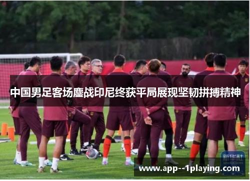 中国男足客场鏖战印尼终获平局展现坚韧拼搏精神 中国男足客场鏖战印尼终获平局展现坚韧拼搏精神