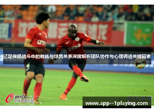 辽足保级战斗中的教练与球员关系深度解析团队协作与心理调适关键因素 辽足保级战斗中的教练与球员关系深度解析团队协作与心理调适关键因素