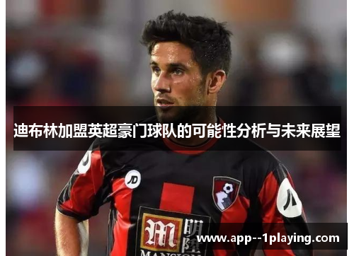 迪布林加盟英超豪门球队的可能性分析与未来展望