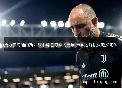 托万在乌迪内斯谈战术角色与队内竞争 法国边锋接受轮换定位 托万在乌迪内斯谈战术角色与队内竞争 法国边锋接受轮换定位